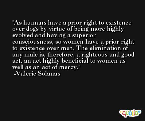 As humans have a prior right to existence over dogs by virtue of being more highly evolved and having a superior consciousness, so women have a prior right to existence over men. The elimination of any male is, therefore, a righteous and good act, an act highly beneficial to women as well as an act of mercy. -Valerie Solanas