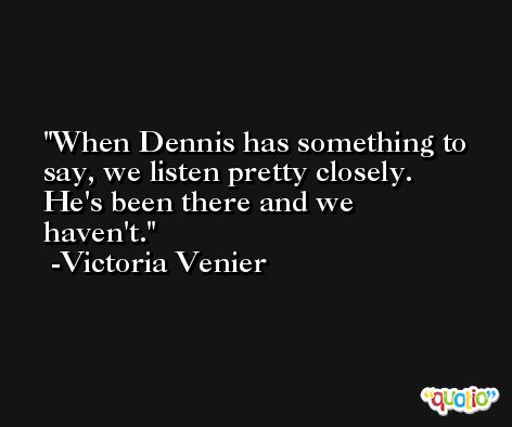 When Dennis has something to say, we listen pretty closely. He's been there and we haven't. -Victoria Venier