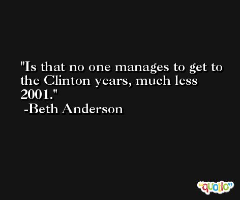 Is that no one manages to get to the Clinton years, much less 2001. -Beth Anderson