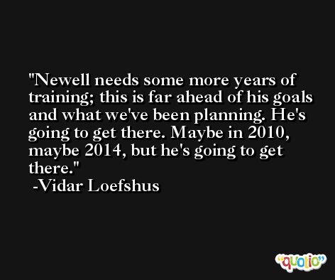 Newell needs some more years of training; this is far ahead of his goals and what we've been planning. He's going to get there. Maybe in 2010, maybe 2014, but he's going to get there. -Vidar Loefshus