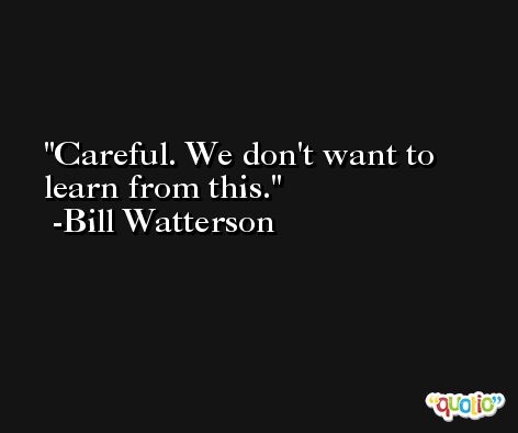 Careful. We don't want to learn from this. -Bill Watterson