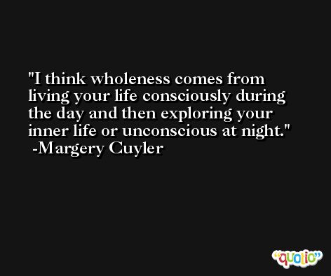 I think wholeness comes from living your life consciously during the day and then exploring your inner life or unconscious at night. -Margery Cuyler