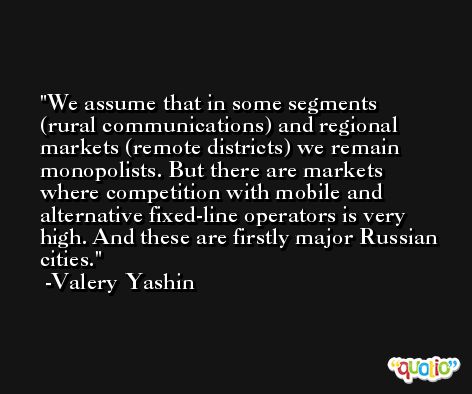 We assume that in some segments (rural communications) and regional markets (remote districts) we remain monopolists. But there are markets where competition with mobile and alternative fixed-line operators is very high. And these are firstly major Russian cities. -Valery Yashin