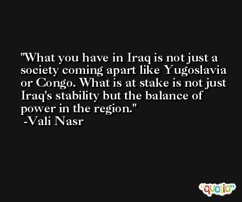 What you have in Iraq is not just a society coming apart like Yugoslavia or Congo. What is at stake is not just Iraq's stability but the balance of power in the region. -Vali Nasr