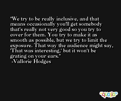 We try to be really inclusive, and that means occasionally you'll get somebody that's really not very good so you try to cover for them. You try to make it as smooth as possible, but we try to limit the exposure. That way the audience might say, 'That was interesting,' but it won't be grating on your ears. -Vallorie Hodges
