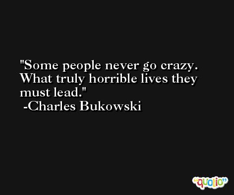 Some people never go crazy. What truly horrible lives they must lead. -Charles Bukowski