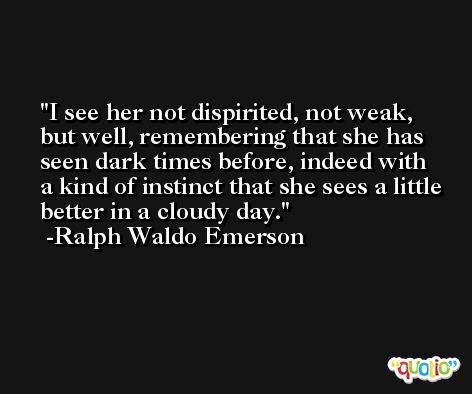 I see her not dispirited, not weak, but well, remembering that she has seen dark times before, indeed with a kind of instinct that she sees a little better in a cloudy day. -Ralph Waldo Emerson