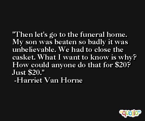 Then let's go to the funeral home. My son was beaten so badly it was unbelievable. We had to close the casket. What I want to know is why? How could anyone do that for $20? Just $20. -Harriet Van Horne