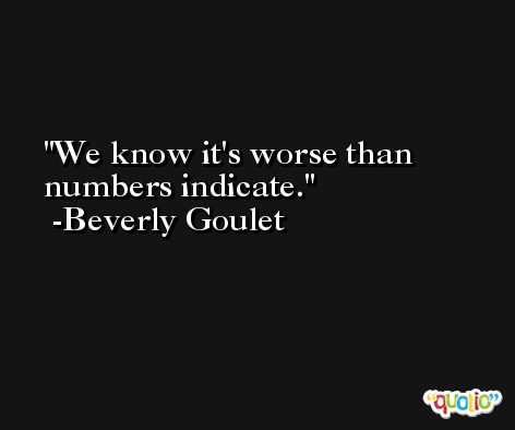 We know it's worse than numbers indicate. -Beverly Goulet