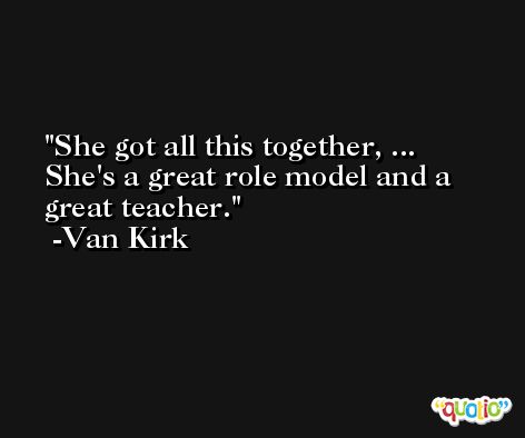 She got all this together, ... She's a great role model and a great teacher. -Van Kirk