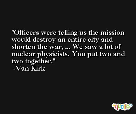 Officers were telling us the mission would destroy an entire city and shorten the war, ... We saw a lot of nuclear physicists. You put two and two together. -Van Kirk