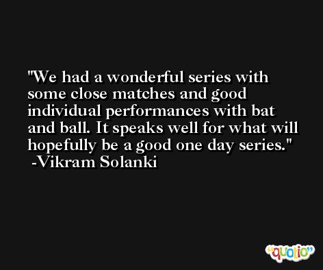 We had a wonderful series with some close matches and good individual performances with bat and ball. It speaks well for what will hopefully be a good one day series. -Vikram Solanki