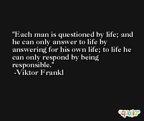 Each man is questioned by life; and he can only answer to life by answering for his own life; to life he can only respond by being responsible. -Viktor Frankl