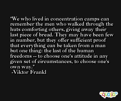 We who lived in concentration camps can remember the men who walked through the huts comforting others, giving away their last piece of bread. They may have been few in number, but they offer sufficient proof that everything can be taken from a man but one thing: the last of the human freedoms -- to choose one's attitude in any given set of circumstances, to choose one's own way. -Viktor Frankl
