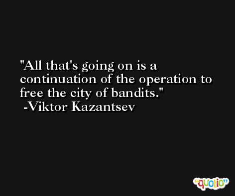 All that's going on is a continuation of the operation to free the city of bandits. -Viktor Kazantsev