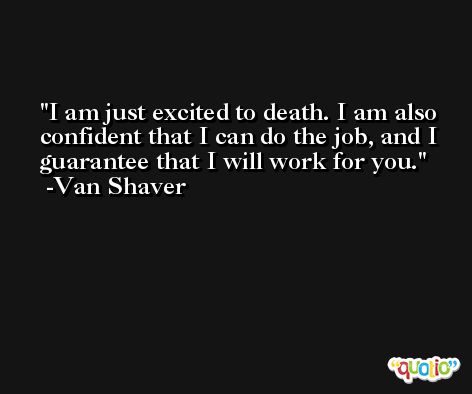 I am just excited to death. I am also confident that I can do the job, and I guarantee that I will work for you. -Van Shaver