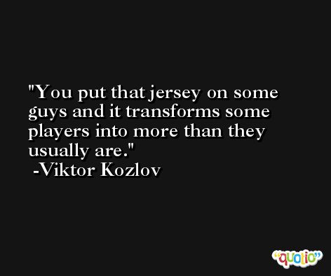 You put that jersey on some guys and it transforms some players into more than they usually are. -Viktor Kozlov