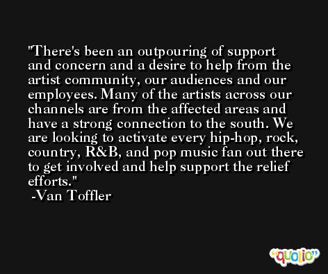 There's been an outpouring of support and concern and a desire to help from the artist community, our audiences and our employees. Many of the artists across our channels are from the affected areas and have a strong connection to the south. We are looking to activate every hip-hop, rock, country, R&B, and pop music fan out there to get involved and help support the relief efforts. -Van Toffler