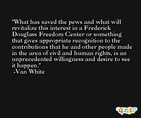 What has saved the pews and what will revitalize this interest in a Frederick Douglass Freedom Center or something that gives appropriate recognition to the contributions that he and other people made in the area of civil and human rights, is an unprecedented willingness and desire to see it happen. -Van White