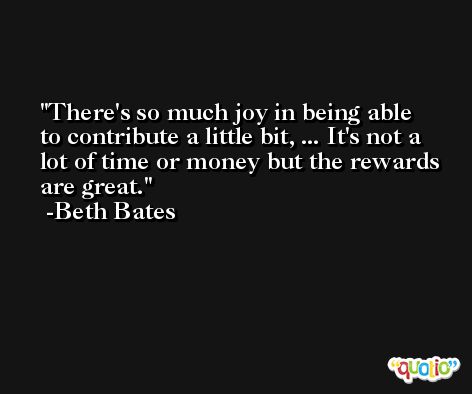 There's so much joy in being able to contribute a little bit, ... It's not a lot of time or money but the rewards are great. -Beth Bates