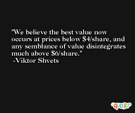 We believe the best value now occurs at prices below $4/share, and any semblance of value disintegrates much above $6/share. -Viktor Shvets