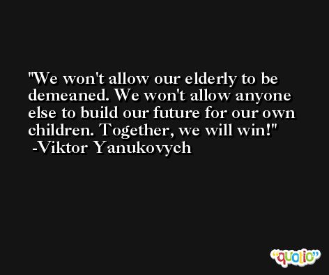 We won't allow our elderly to be demeaned. We won't allow anyone else to build our future for our own children. Together, we will win! -Viktor Yanukovych