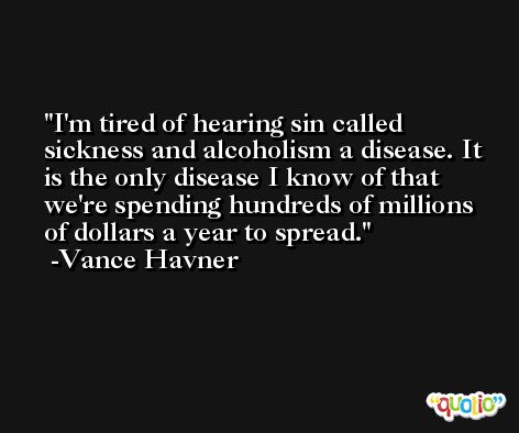 I'm tired of hearing sin called sickness and alcoholism a disease. It is the only disease I know of that we're spending hundreds of millions of dollars a year to spread. -Vance Havner