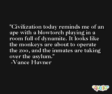 Civilization today reminds me of an ape with a blowtorch playing in a room full of dynamite. It looks like the monkeys are about to operate the zoo, and the inmates are taking over the asylum. -Vance Havner