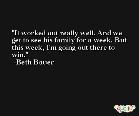 It worked out really well. And we get to see his family for a week. But this week, I'm going out there to win. -Beth Bauer