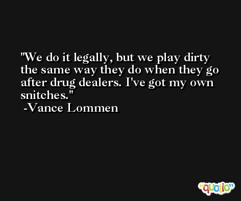 We do it legally, but we play dirty the same way they do when they go after drug dealers. I've got my own snitches. -Vance Lommen