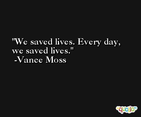We saved lives. Every day, we saved lives. -Vance Moss