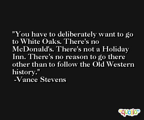 You have to deliberately want to go to White Oaks. There's no McDonald's. There's not a Holiday Inn. There's no reason to go there other than to follow the Old Western history. -Vance Stevens
