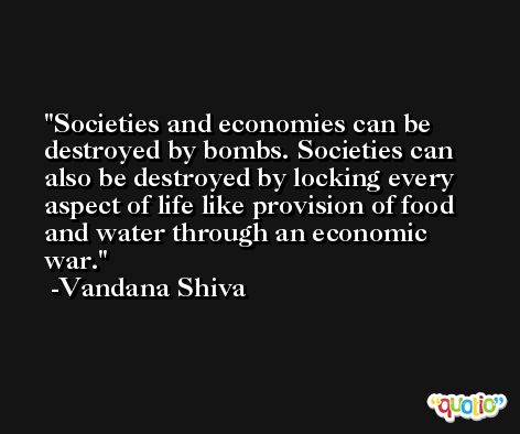 Societies and economies can be destroyed by bombs. Societies can also be destroyed by locking every aspect of life like provision of food and water through an economic war. -Vandana Shiva