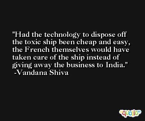 Had the technology to dispose off the toxic ship been cheap and easy, the French themselves would have taken care of the ship instead of giving away the business to India. -Vandana Shiva