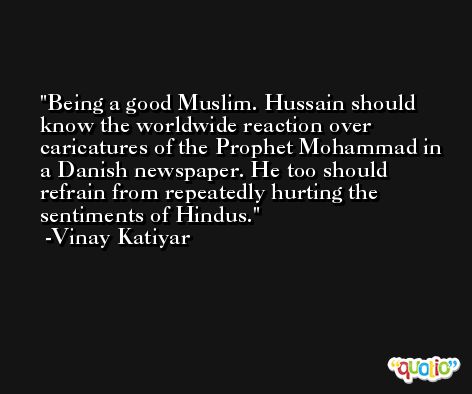 Being a good Muslim. Hussain should know the worldwide reaction over caricatures of the Prophet Mohammad in a Danish newspaper. He too should refrain from repeatedly hurting the sentiments of Hindus. -Vinay Katiyar