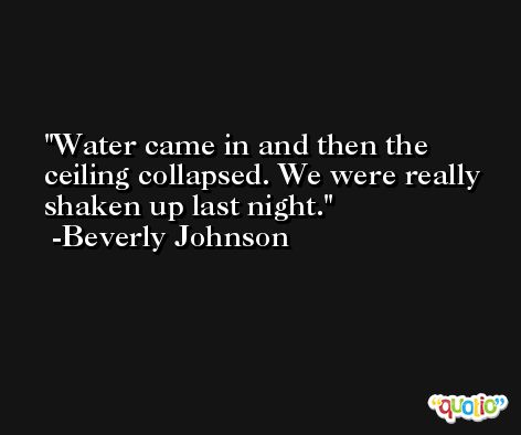 Water came in and then the ceiling collapsed. We were really shaken up last night. -Beverly Johnson