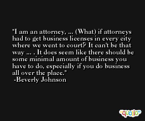 I am an attorney, ... (What) if attorneys had to get business licenses in every city where we went to court? It can't be that way ... . It does seem like there should be some minimal amount of business you have to do, especially if you do business all over the place. -Beverly Johnson