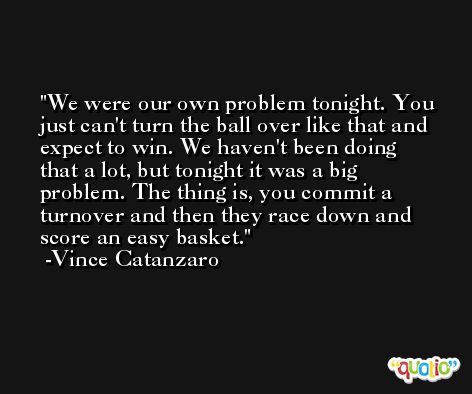 We were our own problem tonight. You just can't turn the ball over like that and expect to win. We haven't been doing that a lot, but tonight it was a big problem. The thing is, you commit a turnover and then they race down and score an easy basket. -Vince Catanzaro