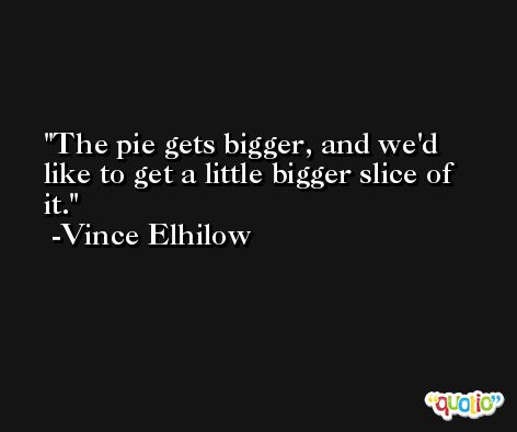 The pie gets bigger, and we'd like to get a little bigger slice of it. -Vince Elhilow