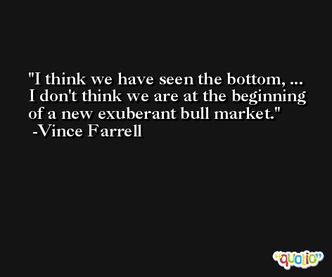 I think we have seen the bottom, ... I don't think we are at the beginning of a new exuberant bull market. -Vince Farrell