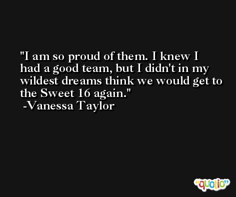 I am so proud of them. I knew I had a good team, but I didn't in my wildest dreams think we would get to the Sweet 16 again. -Vanessa Taylor
