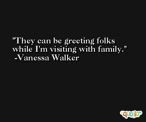 They can be greeting folks while I'm visiting with family. -Vanessa Walker