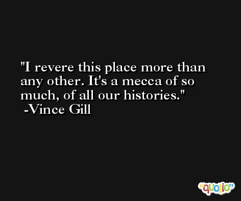 I revere this place more than any other. It's a mecca of so much, of all our histories. -Vince Gill