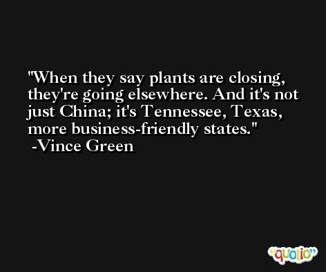 When they say plants are closing, they're going elsewhere. And it's not just China; it's Tennessee, Texas, more business-friendly states. -Vince Green