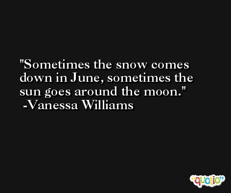 Sometimes the snow comes down in June, sometimes the sun goes around the moon. -Vanessa Williams