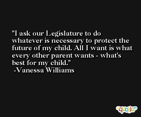 I ask our Legislature to do whatever is necessary to protect the future of my child. All I want is what every other parent wants - what's best for my child. -Vanessa Williams