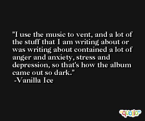 I use the music to vent, and a lot of the stuff that I am writing about or was writing about contained a lot of anger and anxiety, stress and depression, so that's how the album came out so dark. -Vanilla Ice