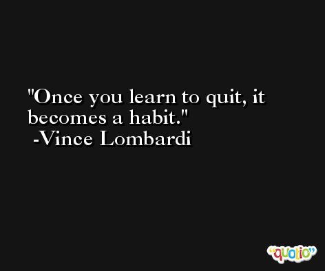 Once you learn to quit, it becomes a habit. -Vince Lombardi