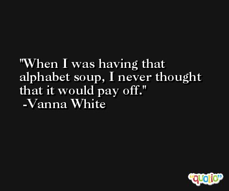 When I was having that alphabet soup, I never thought that it would pay off. -Vanna White