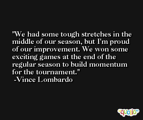 We had some tough stretches in the middle of our season, but I'm proud of our improvement. We won some exciting games at the end of the regular season to build momentum for the tournament. -Vince Lombardo